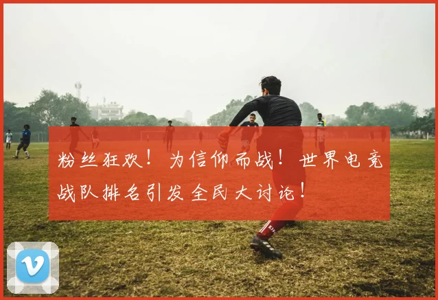 粉丝狂欢!为信仰而战!世界电竞战队排名引发全民大讨论!
