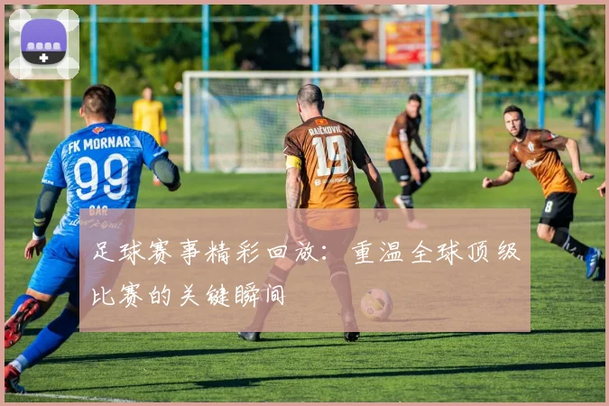 足球赛事精彩回放：重温全球顶级比赛的关键瞬间