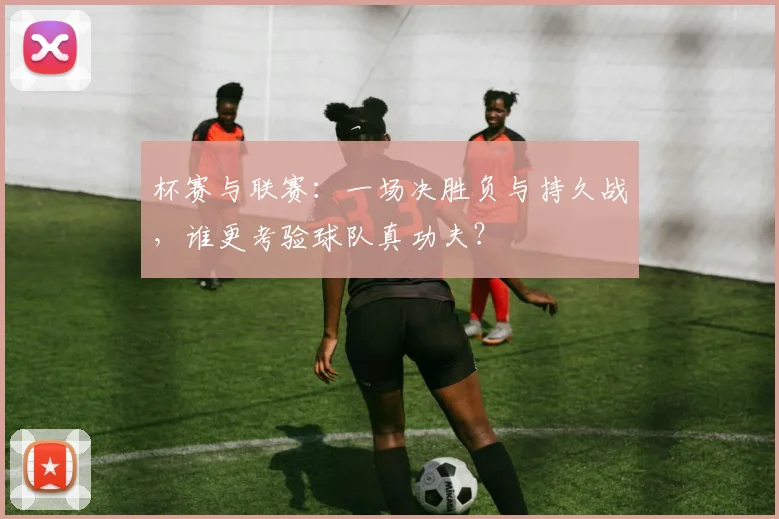 杯赛与联赛：一场决胜负与持久战，谁更考验球队真功夫？