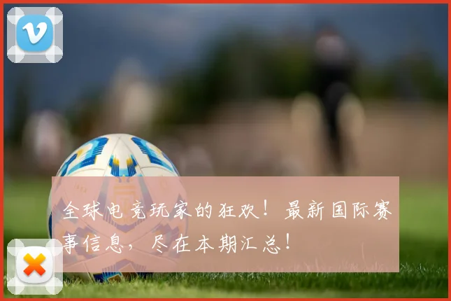 全球电竞玩家的狂欢！最新国际赛事信息，尽在本期汇总！