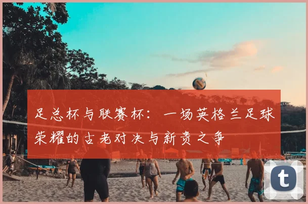 足总杯与联赛杯：一场英格兰足球荣耀的古老对决与新贵之争