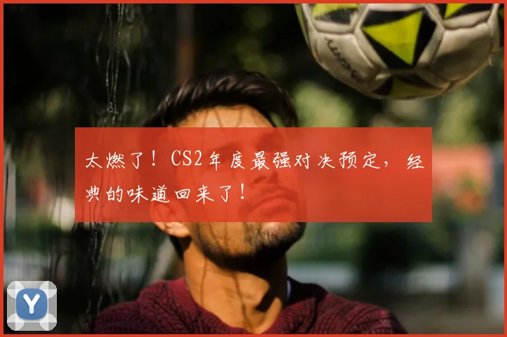 太燃了！CS2年度最强对决预定，经典的味道回来了！